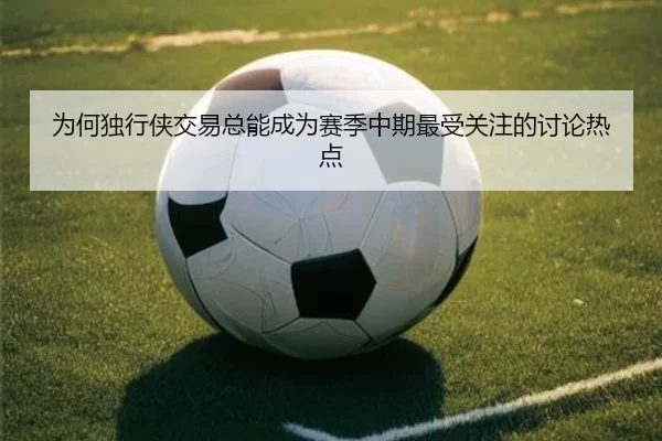 为何独行侠交易总能成为赛季中期最受关注的讨论热点